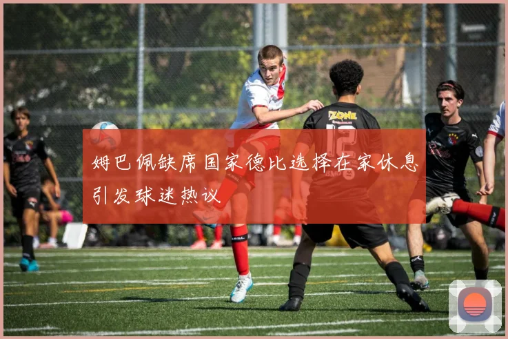姆巴佩缺席国家德比选择在家休息引发球迷热议