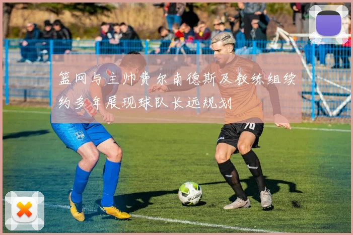 篮网与主帅费尔南德斯及教练组续约多年展现球队长远规划