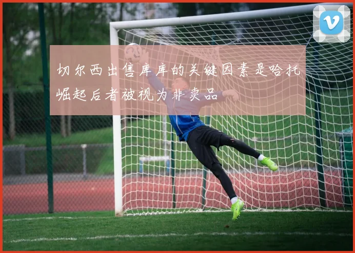 切尔西出售库库的关键因素是哈托崛起后者被视为非卖品