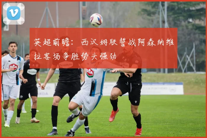 英超前瞻：西汉姆联誓战阿森纳维拉客场争胜势头强劲