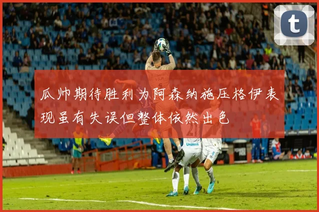 瓜帅期待胜利为阿森纳施压格伊表现虽有失误但整体依然出色