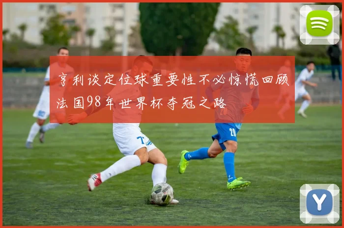 亨利谈定位球重要性不必惊慌回顾法国98年世界杯夺冠之路