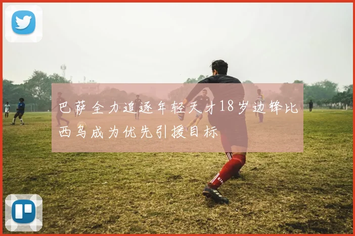 巴萨全力追逐年轻天才18岁边锋比西乌成为优先引援目标
