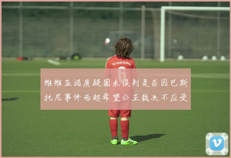 维维亚诺质疑国米误判是否因巴斯托尼事件而起希望公正裁决不应受影响