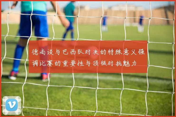 德尚谈与巴西队对决的特殊意义强调比赛的重要性与顶级对抗魅力