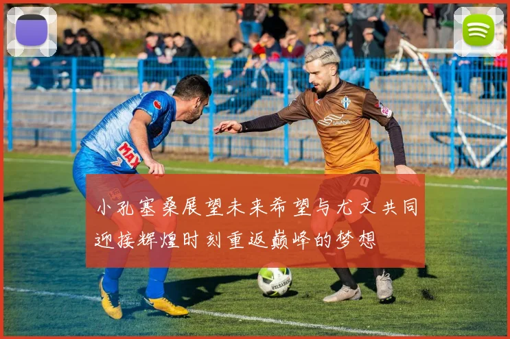 小孔塞桑展望未来希望与尤文共同迎接辉煌时刻重返巅峰的梦想