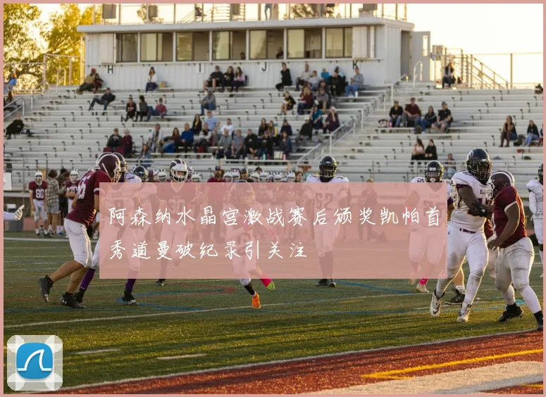 阿森纳水晶宫激战赛后颁奖凯帕首秀道曼破纪录引关注